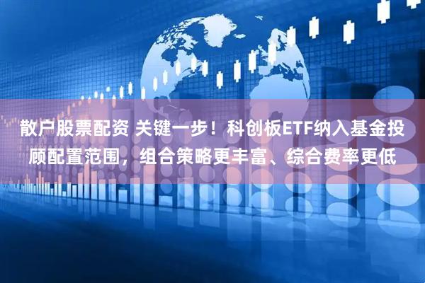散户股票配资 关键一步！科创板ETF纳入基金投顾配置范围，组合策略更丰富、综合费率更低