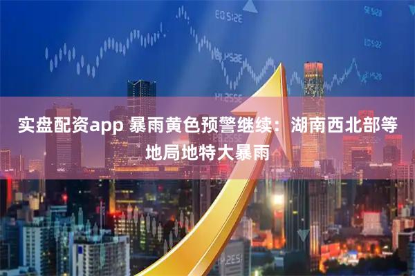 实盘配资app 暴雨黄色预警继续：湖南西北部等地局地特大暴雨