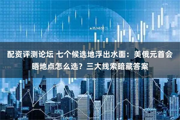 配资评测论坛 七个候选地浮出水面：美俄元首会晤地点怎么选？三大线索暗藏答案
