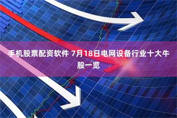 手机股票配资软件 7月18日电网设备行业十大牛股一览