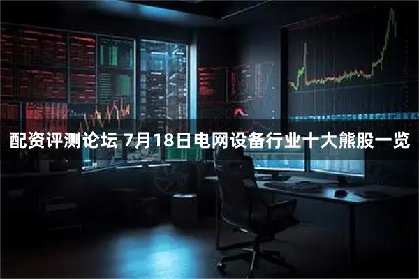 配资评测论坛 7月18日电网设备行业十大熊股一览