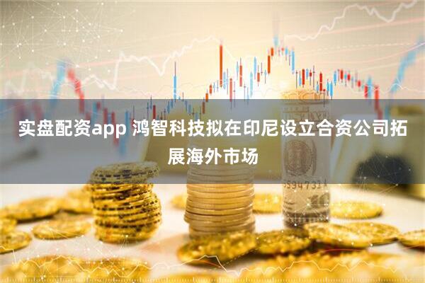 实盘配资app 鸿智科技拟在印尼设立合资公司拓展海外市场