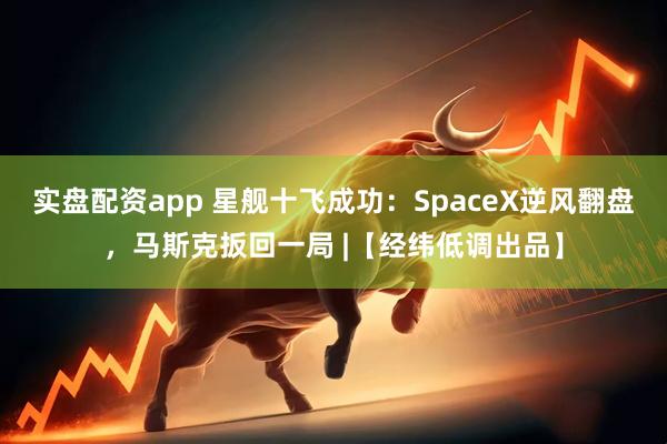 实盘配资app 星舰十飞成功：SpaceX逆风翻盘，马斯克扳回一局 |【经纬低调出品】