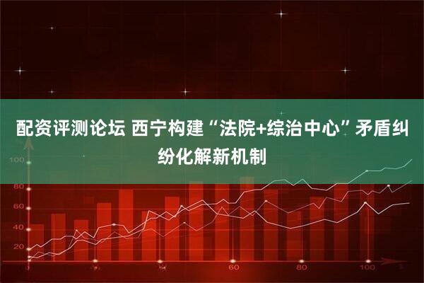 配资评测论坛 西宁构建“法院+综治中心”矛盾纠纷化解新机制
