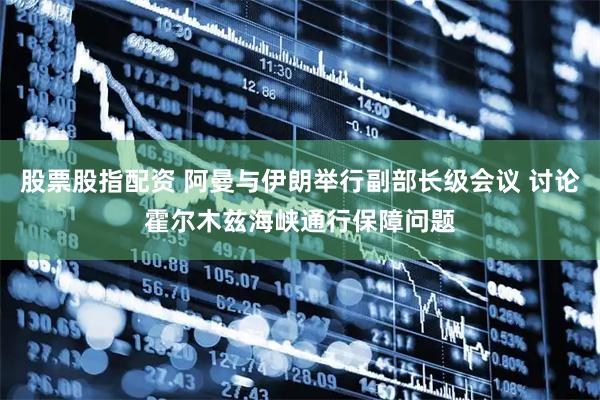 股票股指配资 阿曼与伊朗举行副部长级会议 讨论霍尔木兹海峡通行保障问题